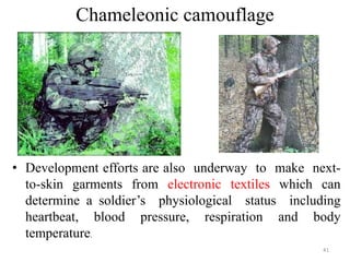 Chameleonic camouflage
41
• Development efforts are also underway to make next-
to-skin garments from electronic textiles which can
determine a soldier’s physiological status including
heartbeat, blood pressure, respiration and body
temperature.
 