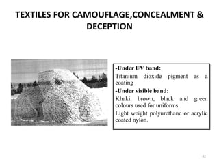 TEXTILES FOR CAMOUFLAGE,CONCEALMENT &
DECEPTION
-Under UV band:
Titanium dioxide pigment as a
coating
-Under visible band:
Khaki, brown, black and green
colours used for uniforms.
Light weight polyurethane or acrylic
coated nylon.
42
 