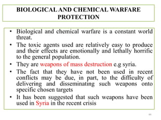 BIOLOGICALAND CHEMICAL WARFARE
PROTECTION
• Biological and chemical warfare is a constant world
threat.
• The toxic agents used are relatively easy to produce
and their effects are emotionally and lethally horrific
to the general population.
• They are weapons of mass destruction e.g syria.
• The fact that they have not been used in recent
conflicts may be due, in part, to the difficulty of
delivering and disseminating such weapons onto
specific chosen targets
• It has been suggested that such weapons have been
used in Syria in the recent crisis
44
 