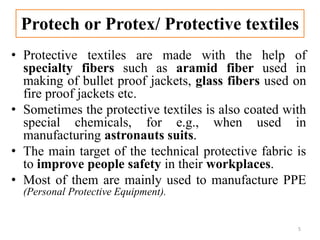 Protech or Protex/ Protective textiles
• Protective textiles are made with the help of
specialty fibers such as aramid fiber used in
making of bullet proof jackets, glass fibers used on
fire proof jackets etc.
• Sometimes the protective textiles is also coated with
special chemicals, for e.g., when used in
manufacturing astronauts suits.
• The main target of the technical protective fabric is
to improve people safety in their workplaces.
• Most of them are mainly used to manufacture PPE
(Personal Protective Equipment).
5
 