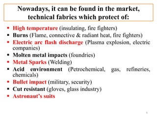 Nowadays, it can be found in the market,
technical fabrics which protect of:
 High temperature (insulating, fire fighters)
 Burns (Flame, connective & radiant heat, fire fighters)
 Electric arc flash discharge (Plasma explosion, electric
companies)
 Molten metal impacts (foundries)
 Metal Sparks (Welding)
 Acid environment (Petrochemical, gas, refineries,
chemicals)
 Bullet impact (military, security)
 Cut resistant (gloves, glass industry)
 Astronaut’s suits
6
 