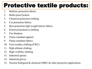 Protective textile products:
1. Ballistic protection fabrics
2. Bullet proof jackets
3. Chemical protection clothing
4. Cut protection fabrics
5. Bust protection light weight barrier fabrics
6. Electrical protective clothing
7. Fire blankets
8. Flame retardant apparel
9. Flame retardant fabrics
10. Foul weather clothing (FWC)
11. High altitude clothing
12. High visibility clothing
13. Industrial aprons
14. Industrial gloves
15. Nuclear biological & chemical (NBC) & other protective applications.
7
 
