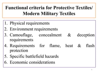 Functional criteria for Protective Textiles/
Modern Military Textiles
1. Physical requirements
2. Environment requirements
3. Camouflage, concealment & deception
requirements
4. Requirements for flame, heat & flash
protection
5. Specific battlefield hazards
6. Economic considerations
9
 