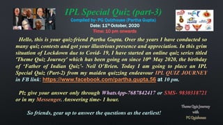 Hello, this is your quiz-friend Partha Gupta. Over the years I have conducted so
many quiz contests and got your illustrious presence and appreciation. In this grim
situation of Lockdown due to Covid- 19, I have started an online quiz series titled
‘Theme Quiz Journey’ which has been going on since 10th May 2020, the birthday
of ‘Father of Indian Quiz’- Neil O’Brien. Today I am going to place an IPL
Special Quiz (Part-2) from my maiden quizzing endeavour IPL QUIZ JOURNEY
in FB link: https://www.facebook.com/partha.gupta.56 at 10 pm.
Plz give your answer only through WhatsApp-7687842417 or SMS- 9830318721
or in my Messenger. Answering time- 1 hour.
So friends, gear up to answer the questions as the earliest!
IPL Special Quiz (part-3)
Compiled by- PG Quizhouse (Partha Gupta)
Date: 11th October, 2020
Time: 10 pm onwards
 