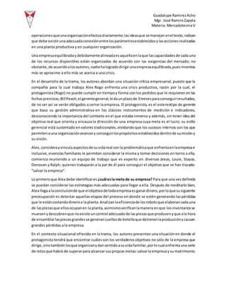 Guadalupe RamirezAcho
Mgr. José RamiroZapata
Materia: MercadotecniaV
operacionesqueunaorganizaciónefectúadiariamente;lasideasque semanejaneneltexto,indican
que debe existirunaadecuadaconexiónentrelosparámetrosestablecidosylasaccionesrealizadas
en una planta productiva y en cualquier organización.
Una empresaequilibradaydebidamentealineadaesaquellaenlaque lascapacidadesde cadauno
de los recursos disponibles están organizadas de acuerdo con las exigencias del mercado; no
obstante,de acuerdoalosautores,nadiehalogradodirigirunaempresaequilibrada,puesmientras
más se aproxime a ello más se acerca a una crisis.
En el desarrollo de la trama, los autores abordan una situación crítica empresarial, puesto que la
compañía para la cual trabaja Alex Rogo enfrenta una crisis productiva, razón por la cual, el
protagonista (Rogo) no puede cumplir en tiempoy forma con los pedidos que le requieren en las
fechasprevistas;BillPeach,el gerentegeneral,ledaunplazode 3mesesparaconseguirresultados,
de no ser así se verán obligados a cerrar la empresa. El protagonista,es el estereotipo de gerente
que basa su gestión administrativa en los clásicos instrumentos de medición e indicadores,
desconociendo la importancia del contexto enel que estaba inmerso y además, sin tener idea del
objetivo real que orienta y encauza la dirección de una empresa cuya meta es el lucro; su estilo
gerencial está sustentado envalores tradicionales,olvidandoque los sucesos internos son los que
permitenauna organizaciónavanzary conseguirlospropósitosestablecidosdentrode sumisióny
su visión.
Alex,considerayvinculaaspectosde suvidareal conla problemáticaque enfrentaenlaempresae
inclusive, vivencias familiares le permiten considerar la misma y tomar decisiones en torno a ella,
comienza reuniendo a un equipo de trabajo que es experto en diversas áreas, Louie, Stayce,
Donovan y Ralph; quienes trabajarán a la par de él para conseguir el objetivo que se han trazado:
“salvar la empresa”.
Lo primeroque Alex debe identificares ¿cuál esla meta de su empresa? Para que una vezdefinida
se puedan considerar las estrategias más adecuadas para llegar a ella. Después de meditarlo bien,
Alex llegaalaconclusiónde que elobjetivodetodaempresaesganardinero,porloquesusiguiente
preocupación es detectar aquellas etapas del proceso en donde se estén generando las pérdidas
que le estáncostandodineroa la planta.Analizanlaeficienciade losrobotsque elaborancadauna
de laspiezasque ellosocupanen la planta,asimismoverificanlamanera enque losinventariosse
muevenydescubrenque noexiste uncontrol adecuadode laspiezasque producenyque ala hora
de ensamblarlaspiezasgrandesse generancuellosde botellaque detienenlaproducciónycausan
grandes pérdidas a la empresa.
En el contexto situacional ofrecido en la trama, los autores presentan una situación en donde el
protagonista tendrá que encontrar cuálesson los verdaderosobjetivos no sólo de la empresa que
dirige,sinotambiénlosque organizanydansentidoasuvidafamiliar,porlocual enfrentaunaserie
de retosque habrá de superarpara alcanzar suspropiasmetas:salvarla empresaysu matrimonio.
 