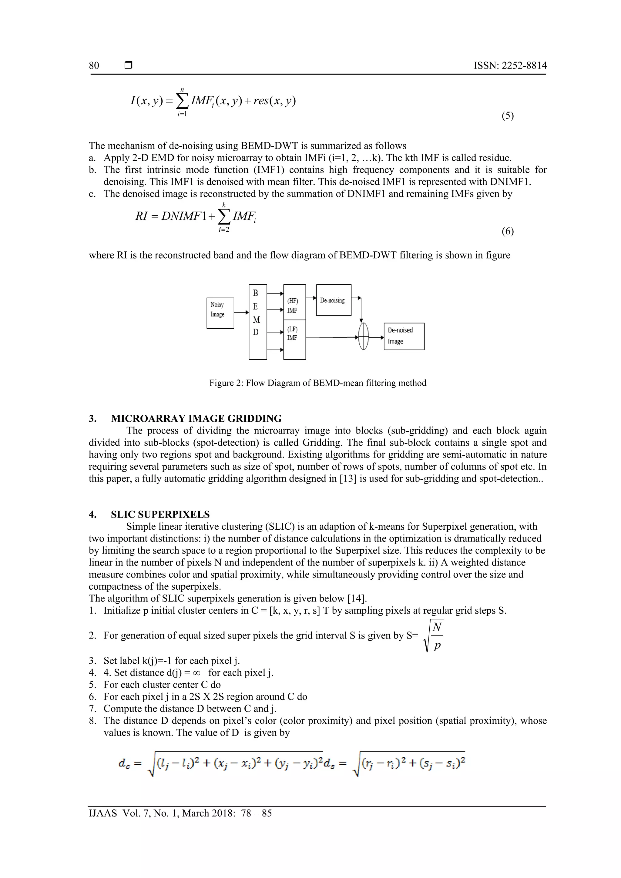 ISSN: 2252-8814 IJAAS Vol. 7, No. 1, March 2018: 78 – 85 80 1 ( , ) ( , ) ( , ) n i i I x y IMF x y res x y = = +∑ (5) The mechanism of de-noising using BEMD-DWT is summarized as follows a. Apply 2-D EMD for noisy microarray to obtain IMFi (i=1, 2, …k). The kth IMF is called residue. b. The first intrinsic mode function (IMF1) contains high frequency components and it is suitable for denoising. This IMF1 is denoised with mean filter. This de-noised IMF1 is represented with DNIMF1. c. The denoised image is reconstructed by the summation of DNIMF1 and remaining IMFs given by 2 1 k i i RI DNIMF IMF = = + ∑ (6) where RI is the reconstructed band and the flow diagram of BEMD-DWT filtering is shown in figure Figure 2: Flow Diagram of BEMD-mean filtering method 3. MICROARRAY IMAGE GRIDDING The process of dividing the microarray image into blocks (sub-gridding) and each block again divided into sub-blocks (spot-detection) is called Gridding. The final sub-block contains a single spot and having only two regions spot and background. Existing algorithms for gridding are semi-automatic in nature requiring several parameters such as size of spot, number of rows of spots, number of columns of spot etc. In this paper, a fully automatic gridding algorithm designed in [13] is used for sub-gridding and spot-detection.. 4. SLIC SUPERPIXELS Simple linear iterative clustering (SLIC) is an adaption of k-means for Superpixel generation, with two important distinctions: i) the number of distance calculations in the optimization is dramatically reduced by limiting the search space to a region proportional to the Superpixel size. This reduces the complexity to be linear in the number of pixels N and independent of the number of superpixels k. ii) A weighted distance measure combines color and spatial proximity, while simultaneously providing control over the size and compactness of the superpixels. The algorithm of SLIC superpixels generation is given below [14]. 1. Initialize p initial cluster centers in C = [k, x, y, r, s] T by sampling pixels at regular grid steps S. 2. For generation of equal sized super pixels the grid interval S is given by S= p N 3. Set label k(j)=-1 for each pixel j. 4. 4. Set distance d(j) = ∞ for each pixel j. 5. For each cluster center C do 6. For each pixel j in a 2S X 2S region around C do 7. Compute the distance D between C and j. 8. The distance D depends on pixel’s color (color proximity) and pixel position (spatial proximity), whose values is known. The value of D is given by 