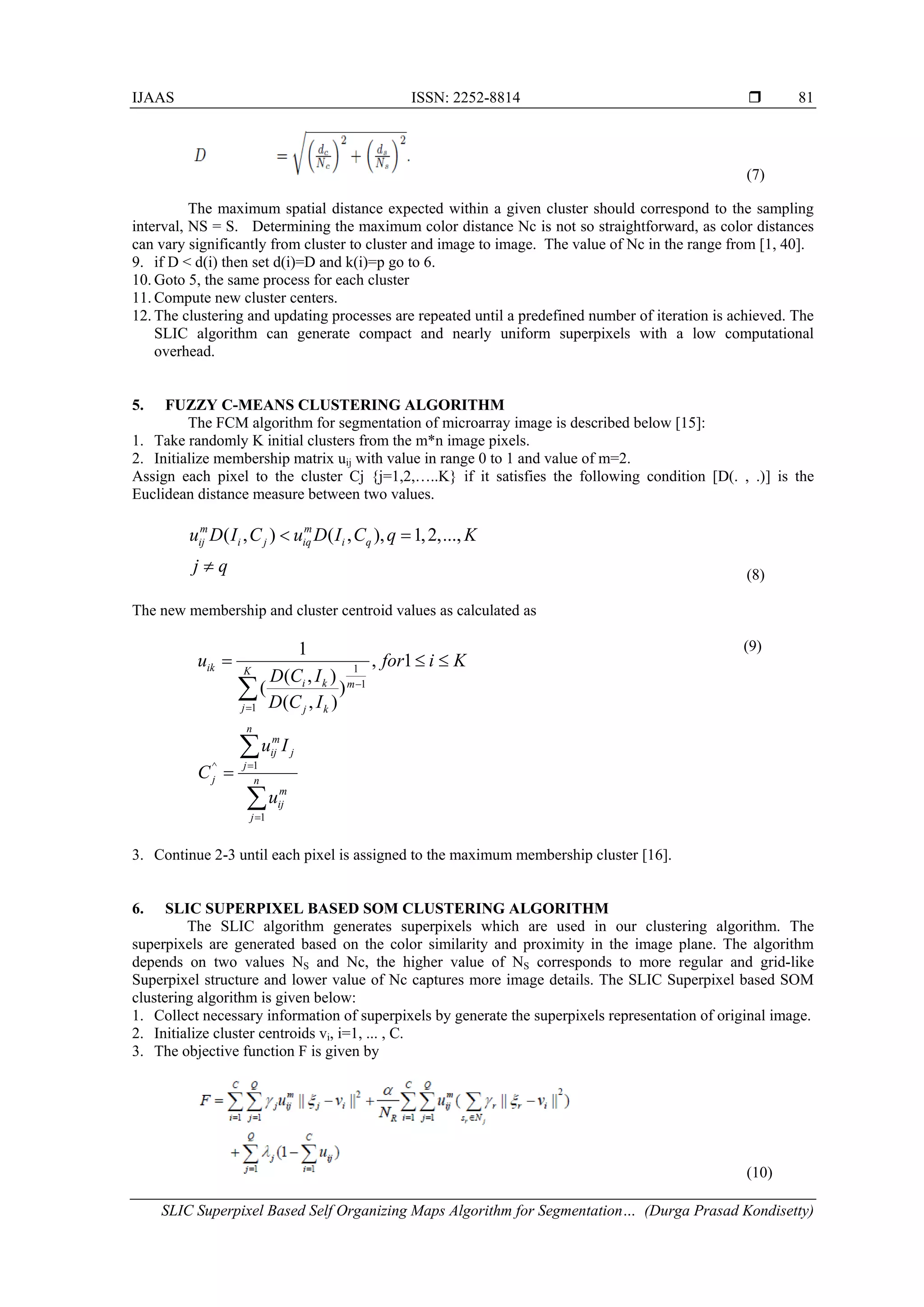 IJAAS ISSN: 2252-8814  SLIC Superpixel Based Self Organizing Maps Algorithm for Segmentation… (Durga Prasad Kondisetty) 81 (7) The maximum spatial distance expected within a given cluster should correspond to the sampling interval, NS = S. Determining the maximum color distance Nc is not so straightforward, as color distances can vary significantly from cluster to cluster and image to image. The value of Nc in the range from [1, 40]. 9. if D < d(i) then set d(i)=D and k(i)=p go to 6. 10. Goto 5, the same process for each cluster 11. Compute new cluster centers. 12. The clustering and updating processes are repeated until a predefined number of iteration is achieved. The SLIC algorithm can generate compact and nearly uniform superpixels with a low computational overhead. 5. FUZZY C-MEANS CLUSTERING ALGORITHM The FCM algorithm for segmentation of microarray image is described below [15]: 1. Take randomly K initial clusters from the m*n image pixels. 2. Initialize membership matrix uij with value in range 0 to 1 and value of m=2. Assign each pixel to the cluster Cj {j=1,2,…..K} if it satisfies the following condition [D(. , .)] is the Euclidean distance measure between two values. ( , ) ( , ), 1,2,...,m m ij i j iq i qu D I C u D I C q K j q < = ≠ (8) The new membership and cluster centroid values as calculated as 1 1 1 1 , 1 ( , ) ( ) ( , ) ik K i k m j j k u for i K D C I D C I − = = ≤ ≤ ∑ 1^ 1 n m ij j j j n m ij j u I C u = = = ∑ ∑ (9) 3. Continue 2-3 until each pixel is assigned to the maximum membership cluster [16]. 6. SLIC SUPERPIXEL BASED SOM CLUSTERING ALGORITHM The SLIC algorithm generates superpixels which are used in our clustering algorithm. The superpixels are generated based on the color similarity and proximity in the image plane. The algorithm depends on two values NS and Nc, the higher value of NS corresponds to more regular and grid-like Superpixel structure and lower value of Nc captures more image details. The SLIC Superpixel based SOM clustering algorithm is given below: 1. Collect necessary information of superpixels by generate the superpixels representation of original image. 2. Initialize cluster centroids vi, i=1, ... , C. 3. The objective function F is given by (10) 