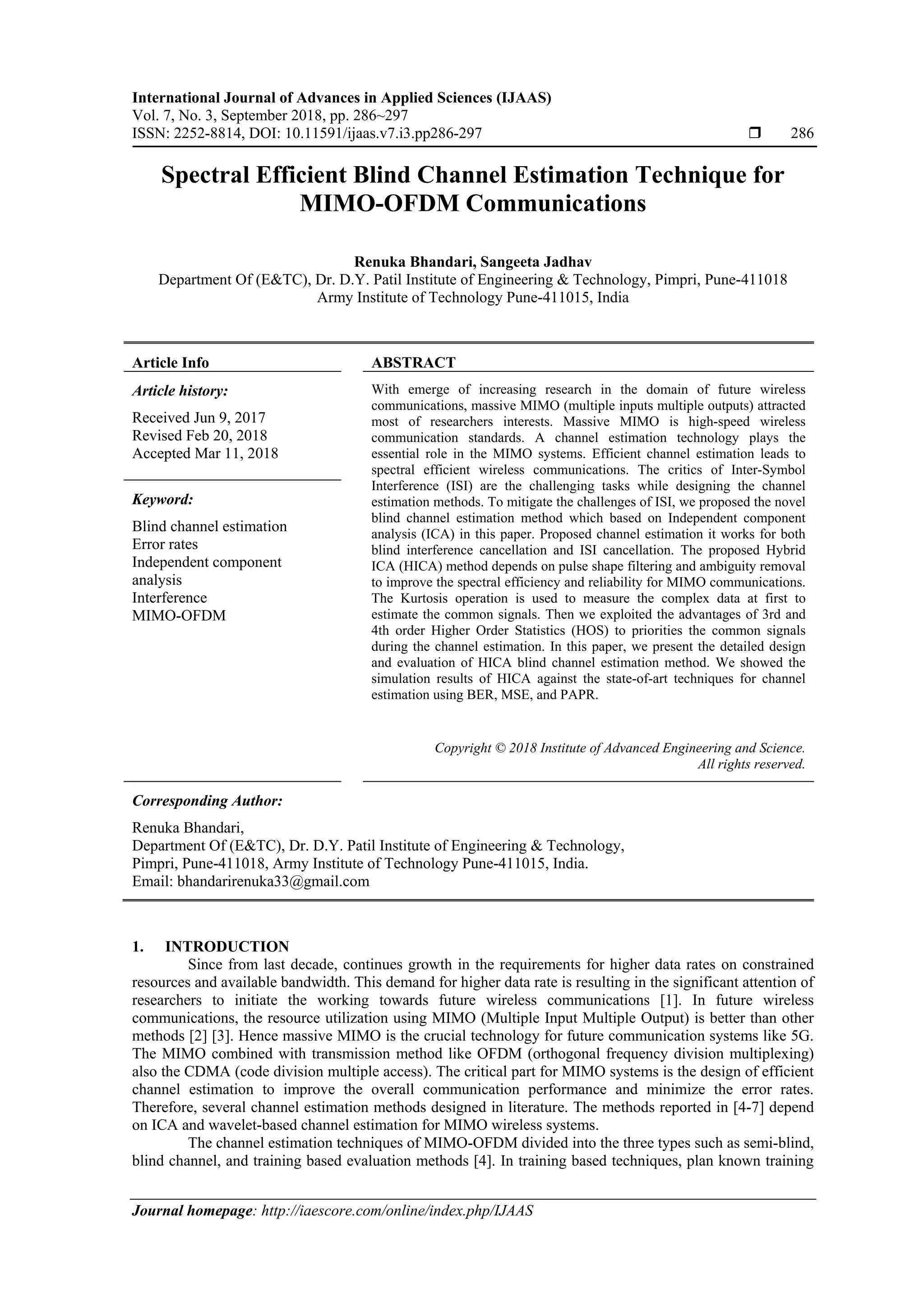 International Journal of Advances in Applied Sciences (IJAAS)
Vol. 7, No. 3, September 2018, pp. 286~297
ISSN: 2252-8814, DOI: 10.11591/ijaas.v7.i3.pp286-297  286
Journal homepage: http://iaescore.com/online/index.php/IJAAS
Spectral Efficient Blind Channel Estimation Technique for
MIMO-OFDM Communications
Renuka Bhandari, Sangeeta Jadhav
Department Of (E&TC), Dr. D.Y. Patil Institute of Engineering & Technology, Pimpri, Pune-411018
Army Institute of Technology Pune-411015, India
Article Info ABSTRACT
Article history:
Received Jun 9, 2017
Revised Feb 20, 2018
Accepted Mar 11, 2018
With emerge of increasing research in the domain of future wireless
communications, massive MIMO (multiple inputs multiple outputs) attracted
most of researchers interests. Massive MIMO is high-speed wireless
communication standards. A channel estimation technology plays the
essential role in the MIMO systems. Efficient channel estimation leads to
spectral efficient wireless communications. The critics of Inter-Symbol
Interference (ISI) are the challenging tasks while designing the channel
estimation methods. To mitigate the challenges of ISI, we proposed the novel
blind channel estimation method which based on Independent component
analysis (ICA) in this paper. Proposed channel estimation it works for both
blind interference cancellation and ISI cancellation. The proposed Hybrid
ICA (HICA) method depends on pulse shape filtering and ambiguity removal
to improve the spectral efficiency and reliability for MIMO communications.
The Kurtosis operation is used to measure the complex data at first to
estimate the common signals. Then we exploited the advantages of 3rd and
4th order Higher Order Statistics (HOS) to priorities the common signals
during the channel estimation. In this paper, we present the detailed design
and evaluation of HICA blind channel estimation method. We showed the
simulation results of HICA against the state-of-art techniques for channel
estimation using BER, MSE, and PAPR.
Keyword:
Blind channel estimation
Error rates
Independent component
analysis
Interference
MIMO-OFDM
Copyright © 2018 Institute of Advanced Engineering and Science.
All rights reserved.
Corresponding Author:
Renuka Bhandari,
Department Of (E&TC), Dr. D.Y. Patil Institute of Engineering & Technology,
Pimpri, Pune-411018, Army Institute of Technology Pune-411015, India.
Email: bhandarirenuka33@gmail.com
1. INTRODUCTION
Since from last decade, continues growth in the requirements for higher data rates on constrained
resources and available bandwidth. This demand for higher data rate is resulting in the significant attention of
researchers to initiate the working towards future wireless communications [1]. In future wireless
communications, the resource utilization using MIMO (Multiple Input Multiple Output) is better than other
methods [2] [3]. Hence massive MIMO is the crucial technology for future communication systems like 5G.
The MIMO combined with transmission method like OFDM (orthogonal frequency division multiplexing)
also the CDMA (code division multiple access). The critical part for MIMO systems is the design of efficient
channel estimation to improve the overall communication performance and minimize the error rates.
Therefore, several channel estimation methods designed in literature. The methods reported in [4-7] depend
on ICA and wavelet-based channel estimation for MIMO wireless systems.
The channel estimation techniques of MIMO-OFDM divided into the three types such as semi-blind,
blind channel, and training based evaluation methods [4]. In training based techniques, plan known training
 