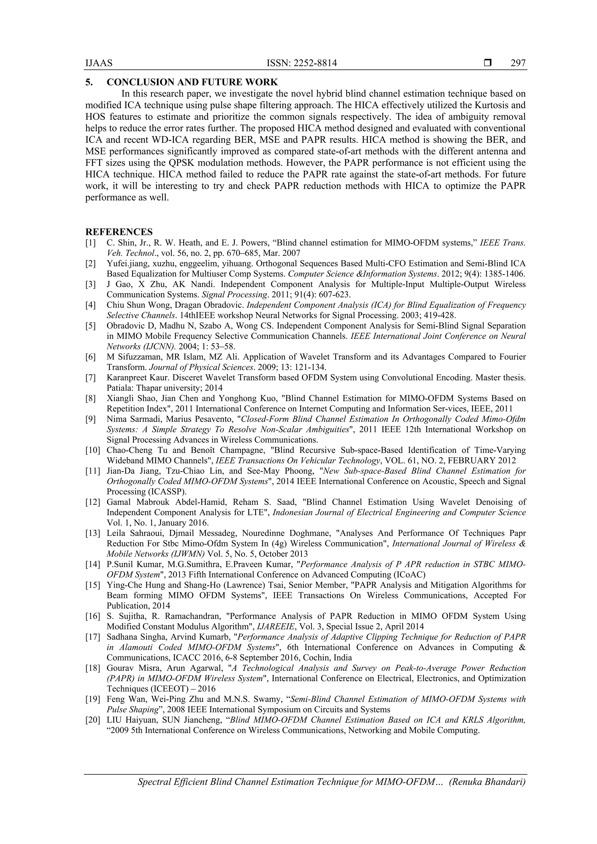 IJAAS ISSN: 2252-8814 
Spectral Efficient Blind Channel Estimation Technique for MIMO-OFDM… (Renuka Bhandari)
297
5. CONCLUSION AND FUTURE WORK
In this research paper, we investigate the novel hybrid blind channel estimation technique based on
modified ICA technique using pulse shape filtering approach. The HICA effectively utilized the Kurtosis and
HOS features to estimate and prioritize the common signals respectively. The idea of ambiguity removal
helps to reduce the error rates further. The proposed HICA method designed and evaluated with conventional
ICA and recent WD-ICA regarding BER, MSE and PAPR results. HICA method is showing the BER, and
MSE performances significantly improved as compared state-of-art methods with the different antenna and
FFT sizes using the QPSK modulation methods. However, the PAPR performance is not efficient using the
HICA technique. HICA method failed to reduce the PAPR rate against the state-of-art methods. For future
work, it will be interesting to try and check PAPR reduction methods with HICA to optimize the PAPR
performance as well.
REFERENCES
[1] C. Shin, Jr., R. W. Heath, and E. J. Powers, “Blind channel estimation for MIMO-OFDM systems,” IEEE Trans.
Veh. Technol., vol. 56, no. 2, pp. 670–685, Mar. 2007
[2] Yufei.jiang, xuzhu, enggeelim, yihuang. Orthogonal Sequences Based Multi-CFO Estimation and Semi-Blind ICA
Based Equalization for Multiuser Comp Systems. Computer Science &Information Systems. 2012; 9(4): 1385-1406.
[3] J Gao, X Zhu, AK Nandi. Independent Component Analysis for Multiple-Input Multiple-Output Wireless
Communication Systems. Signal Processing. 2011; 91(4): 607-623.
[4] Chiu Shun Wong, Dragan Obradovic. Independent Component Analysis (ICA) for Blind Equalization of Frequency
Selective Channels. 14thIEEE workshop Neural Networks for Signal Processing. 2003; 419-428.
[5] Obradovic D, Madhu N, Szabo A, Wong CS. Independent Component Analysis for Semi-Blind Signal Separation
in MIMO Mobile Frequency Selective Communication Channels. IEEE International Joint Conference on Neural
Networks (IJCNN). 2004; 1: 53–58.
[6] M Sifuzzaman, MR Islam, MZ Ali. Application of Wavelet Transform and its Advantages Compared to Fourier
Transform. Journal of Physical Sciences. 2009; 13: 121-134.
[7] Karanpreet Kaur. Disceret Wavelet Transform based OFDM System using Convolutional Encoding. Master thesis.
Patiala: Thapar university; 2014
[8] Xiangli Shao, Jian Chen and Yonghong Kuo, "Blind Channel Estimation for MIMO-OFDM Systems Based on
Repetition Index", 2011 International Conference on Internet Computing and Information Ser-vices, IEEE, 2011
[9] Nima Sarmadi, Marius Pesavento, "Closed-Form Blind Channel Estimation In Orthogonally Coded Mimo-Ofdm
Systems: A Simple Strategy To Resolve Non-Scalar Ambiguities", 2011 IEEE 12th International Workshop on
Signal Processing Advances in Wireless Communications.
[10] Chao-Cheng Tu and Benoît Champagne, "Blind Recursive Sub-space-Based Identification of Time-Varying
Wideband MIMO Channels", IEEE Transactions On Vehicular Technology, VOL. 61, NO. 2, FEBRUARY 2012
[11] Jian-Da Jiang, Tzu-Chiao Lin, and See-May Phoong, "New Sub-space-Based Blind Channel Estimation for
Orthogonally Coded MIMO-OFDM Systems", 2014 IEEE International Conference on Acoustic, Speech and Signal
Processing (ICASSP).
[12] Gamal Mabrouk Abdel-Hamid, Reham S. Saad, "Blind Channel Estimation Using Wavelet Denoising of
Independent Component Analysis for LTE", Indonesian Journal of Electrical Engineering and Computer Science
Vol. 1, No. 1, January 2016.
[13] Leila Sahraoui, Djmail Messadeg, Nouredinne Doghmane, "Analyses And Performance Of Techniques Papr
Reduction For Stbc Mimo-Ofdm System In (4g) Wireless Communication", International Journal of Wireless &
Mobile Networks (IJWMN) Vol. 5, No. 5, October 2013
[14] P.Sunil Kumar, M.G.Sumithra, E.Praveen Kumar, "Performance Analysis of P APR reduction in STBC MIMO-
OFDM System", 2013 Fifth International Conference on Advanced Computing (ICoAC)
[15] Ying-Che Hung and Shang-Ho (Lawrence) Tsai, Senior Member, "PAPR Analysis and Mitigation Algorithms for
Beam forming MIMO OFDM Systems", IEEE Transactions On Wireless Communications, Accepted For
Publication, 2014
[16] S. Sujitha, R. Ramachandran, "Performance Analysis of PAPR Reduction in MIMO OFDM System Using
Modified Constant Modulus Algorithm", IJAREEIE, Vol. 3, Special Issue 2, April 2014
[17] Sadhana Singha, Arvind Kumarb, "Performance Analysis of Adaptive Clipping Technique for Reduction of PAPR
in Alamouti Coded MIMO-OFDM Systems", 6th International Conference on Advances in Computing &
Communications, ICACC 2016, 6-8 September 2016, Cochin, India
[18] Gourav Misra, Arun Agarwal, "A Technological Analysis and Survey on Peak-to-Average Power Reduction
(PAPR) in MIMO-OFDM Wireless System", International Conference on Electrical, Electronics, and Optimization
Techniques (ICEEOT) – 2016
[19] Feng Wan, Wei-Ping Zhu and M.N.S. Swamy, “Semi-Blind Channel Estimation of MIMO-OFDM Systems with
Pulse Shaping”, 2008 IEEE International Symposium on Circuits and Systems
[20] LIU Haiyuan, SUN Jiancheng, “Blind MIMO-OFDM Channel Estimation Based on ICA and KRLS Algorithm,
“2009 5th International Conference on Wireless Communications, Networking and Mobile Computing.
 