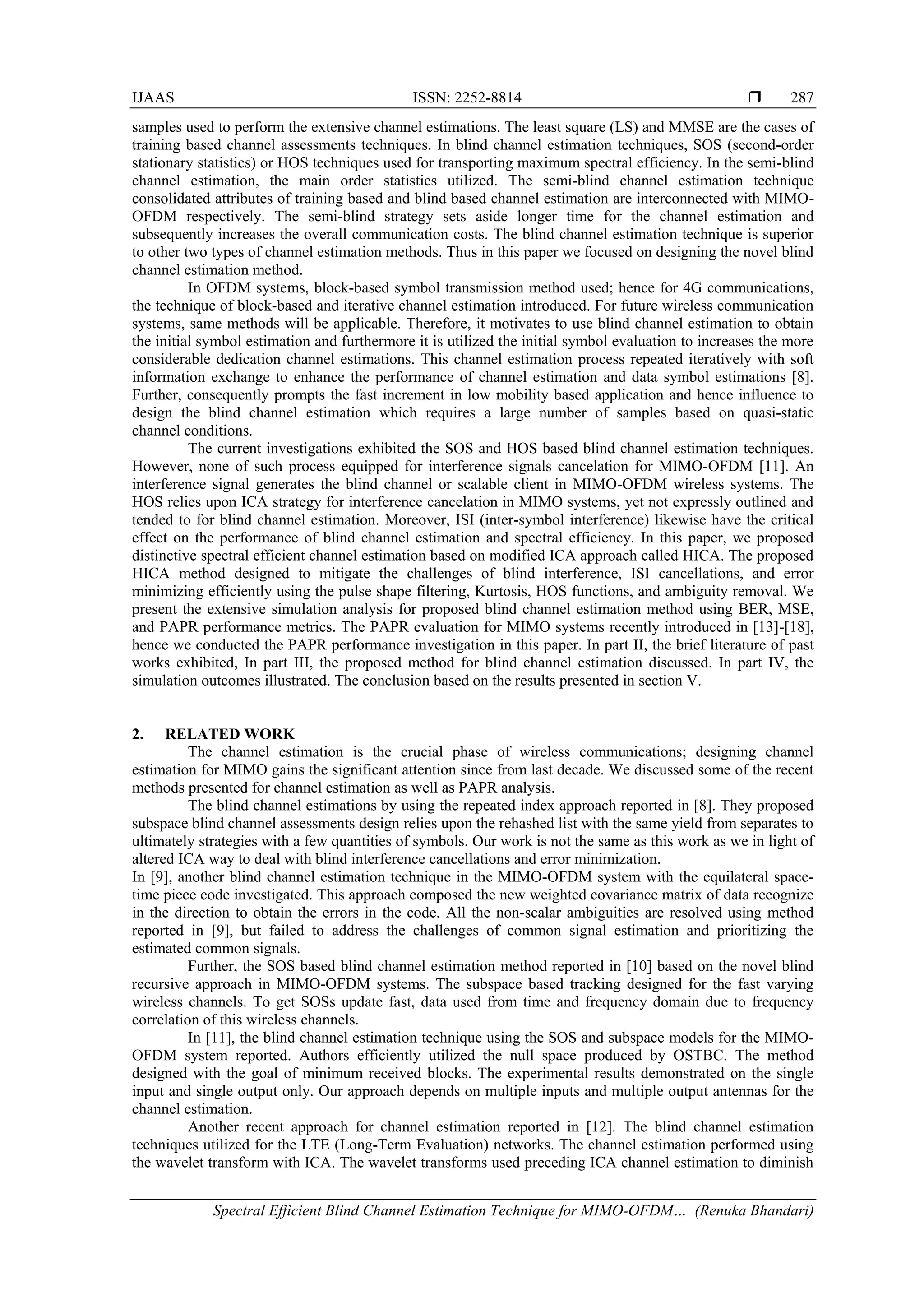 IJAAS ISSN: 2252-8814 
Spectral Efficient Blind Channel Estimation Technique for MIMO-OFDM… (Renuka Bhandari)
287
samples used to perform the extensive channel estimations. The least square (LS) and MMSE are the cases of
training based channel assessments techniques. In blind channel estimation techniques, SOS (second-order
stationary statistics) or HOS techniques used for transporting maximum spectral efficiency. In the semi-blind
channel estimation, the main order statistics utilized. The semi-blind channel estimation technique
consolidated attributes of training based and blind based channel estimation are interconnected with MIMO-
OFDM respectively. The semi-blind strategy sets aside longer time for the channel estimation and
subsequently increases the overall communication costs. The blind channel estimation technique is superior
to other two types of channel estimation methods. Thus in this paper we focused on designing the novel blind
channel estimation method.
In OFDM systems, block-based symbol transmission method used; hence for 4G communications,
the technique of block-based and iterative channel estimation introduced. For future wireless communication
systems, same methods will be applicable. Therefore, it motivates to use blind channel estimation to obtain
the initial symbol estimation and furthermore it is utilized the initial symbol evaluation to increases the more
considerable dedication channel estimations. This channel estimation process repeated iteratively with soft
information exchange to enhance the performance of channel estimation and data symbol estimations [8].
Further, consequently prompts the fast increment in low mobility based application and hence influence to
design the blind channel estimation which requires a large number of samples based on quasi-static
channel conditions.
The current investigations exhibited the SOS and HOS based blind channel estimation techniques.
However, none of such process equipped for interference signals cancelation for MIMO-OFDM [11]. An
interference signal generates the blind channel or scalable client in MIMO-OFDM wireless systems. The
HOS relies upon ICA strategy for interference cancelation in MIMO systems, yet not expressly outlined and
tended to for blind channel estimation. Moreover, ISI (inter-symbol interference) likewise have the critical
effect on the performance of blind channel estimation and spectral efficiency. In this paper, we proposed
distinctive spectral efficient channel estimation based on modified ICA approach called HICA. The proposed
HICA method designed to mitigate the challenges of blind interference, ISI cancellations, and error
minimizing efficiently using the pulse shape filtering, Kurtosis, HOS functions, and ambiguity removal. We
present the extensive simulation analysis for proposed blind channel estimation method using BER, MSE,
and PAPR performance metrics. The PAPR evaluation for MIMO systems recently introduced in [13]-[18],
hence we conducted the PAPR performance investigation in this paper. In part II, the brief literature of past
works exhibited, In part III, the proposed method for blind channel estimation discussed. In part IV, the
simulation outcomes illustrated. The conclusion based on the results presented in section V.
2. RELATED WORK
The channel estimation is the crucial phase of wireless communications; designing channel
estimation for MIMO gains the significant attention since from last decade. We discussed some of the recent
methods presented for channel estimation as well as PAPR analysis.
The blind channel estimations by using the repeated index approach reported in [8]. They proposed
subspace blind channel assessments design relies upon the rehashed list with the same yield from separates to
ultimately strategies with a few quantities of symbols. Our work is not the same as this work as we in light of
altered ICA way to deal with blind interference cancellations and error minimization.
In [9], another blind channel estimation technique in the MIMO-OFDM system with the equilateral space-
time piece code investigated. This approach composed the new weighted covariance matrix of data recognize
in the direction to obtain the errors in the code. All the non-scalar ambiguities are resolved using method
reported in [9], but failed to address the challenges of common signal estimation and prioritizing the
estimated common signals.
Further, the SOS based blind channel estimation method reported in [10] based on the novel blind
recursive approach in MIMO-OFDM systems. The subspace based tracking designed for the fast varying
wireless channels. To get SOSs update fast, data used from time and frequency domain due to frequency
correlation of this wireless channels.
In [11], the blind channel estimation technique using the SOS and subspace models for the MIMO-
OFDM system reported. Authors efficiently utilized the null space produced by OSTBC. The method
designed with the goal of minimum received blocks. The experimental results demonstrated on the single
input and single output only. Our approach depends on multiple inputs and multiple output antennas for the
channel estimation.
Another recent approach for channel estimation reported in [12]. The blind channel estimation
techniques utilized for the LTE (Long-Term Evaluation) networks. The channel estimation performed using
the wavelet transform with ICA. The wavelet transforms used preceding ICA channel estimation to diminish
 