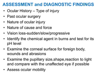 ASSESSMENT and DIAGNOSTIC FINDINGS
• Ocular History – Type of injury
• Past ocular surgery
• Nature of ocular injury
• Nature of cause and force
• Vision loss-sudden/slow/progressive
• Identify the chemical agent in burns and test for its
pH level
• Examine the corneal surface for foreign body,
wounds and abrasions
• Examine the pupillary size,shape,reaction to light
and compare with the unaffected eye if possible
• Assess ocular mobility
 
