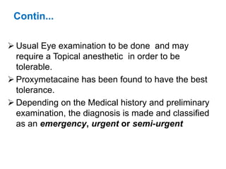 Contin...
 Usual Eye examination to be done and may
require a Topical anesthetic in order to be
tolerable.
 Proxymetacaine has been found to have the best
tolerance.
 Depending on the Medical history and preliminary
examination, the diagnosis is made and classified
as an emergency, urgent or semi-urgent
 