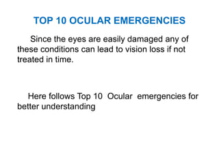 TOP 10 OCULAR EMERGENCIES
Since the eyes are easily damaged any of
these conditions can lead to vision loss if not
treated in time.
Here follows Top 10 Ocular emergencies for
better understanding
 
