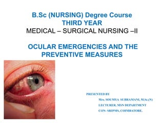 B.Sc (NURSING) Degree Course
THIRD YEAR
MEDICAL – SURGICAL NURSING –II
OCULAR EMERGENCIES AND THE
PREVENTIVE MEASURES
PRESENTED BY
Mrs. SOUMYA SUBRAMANI, M.Sc.(N)
LECTURER, MSN DEPARTMENT
CON- SRIPMS, COIMBATORE.
 