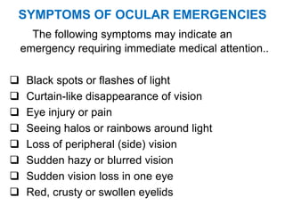 SYMPTOMS OF OCULAR EMERGENCIES
The following symptoms may indicate an
emergency requiring immediate medical attention..
 Black spots or flashes of light
 Curtain-like disappearance of vision
 Eye injury or pain
 Seeing halos or rainbows around light
 Loss of peripheral (side) vision
 Sudden hazy or blurred vision
 Sudden vision loss in one eye
 Red, crusty or swollen eyelids
 