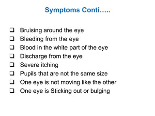 Symptoms Conti…..
 Bruising around the eye
 Bleeding from the eye
 Blood in the white part of the eye
 Discharge from the eye
 Severe itching
 Pupils that are not the same size
 One eye is not moving like the other
 One eye is Sticking out or bulging
 