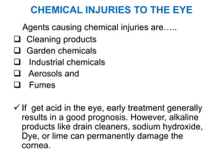 CHEMICAL INJURIES TO THE EYE
Agents causing chemical injuries are…..
 Cleaning products
 Garden chemicals
 Industrial chemicals
 Aerosols and
 Fumes
 If get acid in the eye, early treatment generally
results in a good prognosis. However, alkaline
products like drain cleaners, sodium hydroxide,
Dye, or lime can permanently damage the
cornea.
 