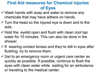 First Aid measures for Chemical injuries
of Eyes
 Wash hands with soap and water to remove any
chemicals that may have adhere on hands.
 Turn the head so the injured eye is down and to the
side.
 Hold the eyelid open and flush with clean cool tap
water for 15 minutes. This can also be done in the
shower.
 If wearing contact lenses and they’re still in eyes after
flushing, try to remove them.
 Get to an emergency room or urgent care center as
quickly as possible. If possible, continue to flush the
eyes with clean water while waiting for an ambulance
or traveling to the medical center.
 