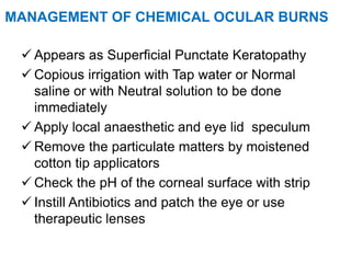 MANAGEMENT OF CHEMICAL OCULAR BURNS
 Appears as Superficial Punctate Keratopathy
 Copious irrigation with Tap water or Normal
saline or with Neutral solution to be done
immediately
 Apply local anaesthetic and eye lid speculum
 Remove the particulate matters by moistened
cotton tip applicators
 Check the pH of the corneal surface with strip
 Instill Antibiotics and patch the eye or use
therapeutic lenses
 