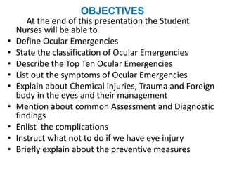 OBJECTIVES
At the end of this presentation the Student
Nurses will be able to
• Define Ocular Emergencies
• State the classification of Ocular Emergencies
• Describe the Top Ten Ocular Emergencies
• List out the symptoms of Ocular Emergencies
• Explain about Chemical injuries, Trauma and Foreign
body in the eyes and their management
• Mention about common Assessment and Diagnostic
findings
• Enlist the complications
• Instruct what not to do if we have eye injury
• Briefly explain about the preventive measures
 