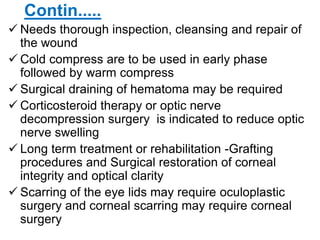Contin.....
 Needs thorough inspection, cleansing and repair of
the wound
 Cold compress are to be used in early phase
followed by warm compress
 Surgical draining of hematoma may be required
 Corticosteroid therapy or optic nerve
decompression surgery is indicated to reduce optic
nerve swelling
 Long term treatment or rehabilitation -Grafting
procedures and Surgical restoration of corneal
integrity and optical clarity
 Scarring of the eye lids may require oculoplastic
surgery and corneal scarring may require corneal
surgery
 