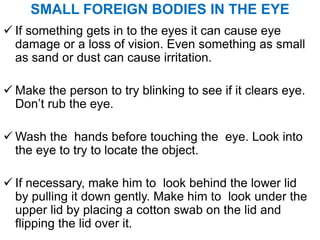 SMALL FOREIGN BODIES IN THE EYE
 If something gets in to the eyes it can cause eye
damage or a loss of vision. Even something as small
as sand or dust can cause irritation.
 Make the person to try blinking to see if it clears eye.
Don’t rub the eye.
 Wash the hands before touching the eye. Look into
the eye to try to locate the object.
 If necessary, make him to look behind the lower lid
by pulling it down gently. Make him to look under the
upper lid by placing a cotton swab on the lid and
flipping the lid over it.
 