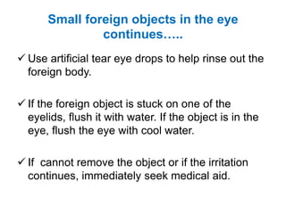 Small foreign objects in the eye
continues…..
 Use artificial tear eye drops to help rinse out the
foreign body.
 If the foreign object is stuck on one of the
eyelids, flush it with water. If the object is in the
eye, flush the eye with cool water.
 If cannot remove the object or if the irritation
continues, immediately seek medical aid.
 