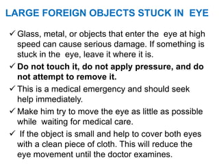 LARGE FOREIGN OBJECTS STUCK IN EYE
 Glass, metal, or objects that enter the eye at high
speed can cause serious damage. If something is
stuck in the eye, leave it where it is.
 Do not touch it, do not apply pressure, and do
not attempt to remove it.
 This is a medical emergency and should seek
help immediately.
 Make him try to move the eye as little as possible
while waiting for medical care.
 If the object is small and help to cover both eyes
with a clean piece of cloth. This will reduce the
eye movement until the doctor examines.
 