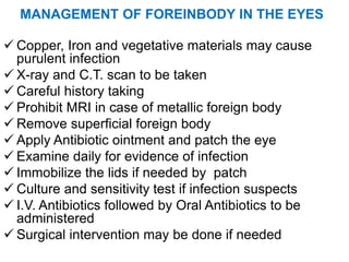 MANAGEMENT OF FOREINBODY IN THE EYES
 Copper, Iron and vegetative materials may cause
purulent infection
 X-ray and C.T. scan to be taken
 Careful history taking
 Prohibit MRI in case of metallic foreign body
 Remove superficial foreign body
 Apply Antibiotic ointment and patch the eye
 Examine daily for evidence of infection
 Immobilize the lids if needed by patch
 Culture and sensitivity test if infection suspects
 I.V. Antibiotics followed by Oral Antibiotics to be
administered
 Surgical intervention may be done if needed
 