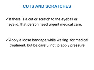 CUTS AND SCRATCHES
 If there is a cut or scratch to the eyeball or
eyelid, that person need urgent medical care.
 Apply a loose bandage while waiting for medical
treatment, but be careful not to apply pressure
 