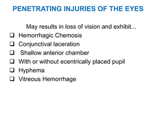 PENETRATING INJURIES OF THE EYES
May results in loss of vision and exhibit...
 Hemorrhagic Chemosis
 Conjunctival laceration
 Shallow anterior chamber
 With or without ecentrically placed pupil
 Hyphema
 Vitreous Hemorrhage
 