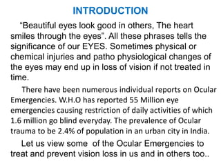 INTRODUCTION
“Beautiful eyes look good in others, The heart
smiles through the eyes”. All these phrases tells the
significance of our EYES. Sometimes physical or
chemical injuries and patho physiological changes of
the eyes may end up in loss of vision if not treated in
time.
There have been numerous individual reports on Ocular
Emergencies. W.H.O has reported 55 Million eye
emergencies causing restriction of daily activities of which
1.6 million go blind everyday. The prevalence of Ocular
trauma to be 2.4% of population in an urban city in India.
Let us view some of the Ocular Emergencies to
treat and prevent vision loss in us and in others too..
 