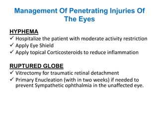 Management Of Penetrating Injuries Of
The Eyes
HYPHEMA
 Hospitalize the patient with moderate activity restriction
 Apply Eye Shield
 Apply topical Corticosteroids to reduce inflammation
RUPTURED GLOBE
 Vitrectomy for traumatic retinal detachment
 Primary Enucleation (with in two weeks) if needed to
prevent Sympathetic ophthalmia in the unaffected eye.
 
