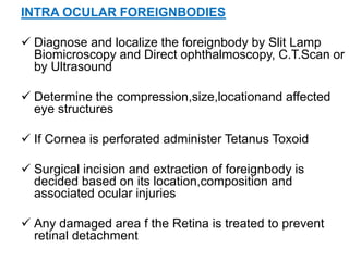 INTRA OCULAR FOREIGNBODIES
 Diagnose and localize the foreignbody by Slit Lamp
Biomicroscopy and Direct ophthalmoscopy, C.T.Scan or
by Ultrasound
 Determine the compression,size,locationand affected
eye structures
 If Cornea is perforated administer Tetanus Toxoid
 Surgical incision and extraction of foreignbody is
decided based on its location,composition and
associated ocular injuries
 Any damaged area f the Retina is treated to prevent
retinal detachment
 
