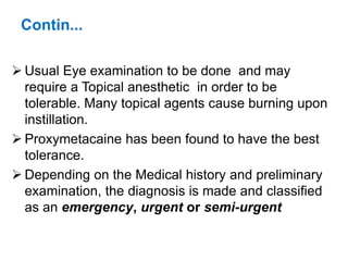 Contin...
 Usual Eye examination to be done and may
require a Topical anesthetic in order to be
tolerable. Many topical agents cause burning upon
instillation.
 Proxymetacaine has been found to have the best
tolerance.
 Depending on the Medical history and preliminary
examination, the diagnosis is made and classified
as an emergency, urgent or semi-urgent
 