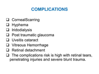 COMPLICATIONS
 CornealScarring
 Hyphema
 Iridodialysis
 Post traumatic glaucoma
 Uveitis cataract
 Vitreous Hemorrhage
 Retinal detachment
 The complications risk is high with retinal tears,
penetrating injuries and severe blunt trauma.
 