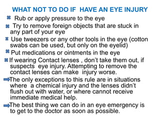 WHAT NOT TO DO IF HAVE AN EYE INJURY
Rub or apply pressure to the eye
Try to remove foreign objects that are stuck in
any part of your eye
Use tweezers or any other tools in the eye (cotton
swabs can be used, but only on the eyelid)
Put medications or ointments in the eye
If wearing Contact lenses , don’t take them out, if
suspects eye injury. Attempting to remove the
contact lenses can make injury worse.
The only exceptions to this rule are in situations
where a chemical injury and the lenses didn’t
flush out with water, or where cannot receive
immediate medical help.
The best thing we can do in an eye emergency is
to get to the doctor as soon as possible.
 