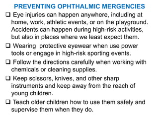 PREVENTING OPHTHALMIC MERGENCIES
 Eye injuries can happen anywhere, including at
home, work, athletic events, or on the playground.
Accidents can happen during high-risk activities,
but also in places where we least expect them.
 Wearing protective eyewear when use power
tools or engage in high-risk sporting events.
 Follow the directions carefully when working with
chemicals or cleaning supplies.
 Keep scissors, knives, and other sharp
instruments and keep away from the reach of
young children.
 Teach older children how to use them safely and
supervise them when they do.
 
