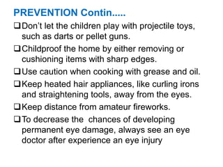 PREVENTION Contin.....
Don’t let the children play with projectile toys,
such as darts or pellet guns.
Childproof the home by either removing or
cushioning items with sharp edges.
Use caution when cooking with grease and oil.
Keep heated hair appliances, like curling irons
and straightening tools, away from the eyes.
Keep distance from amateur fireworks.
To decrease the chances of developing
permanent eye damage, always see an eye
doctor after experience an eye injury
 