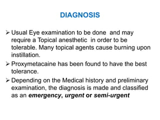 DIAGNOSIS
 Usual Eye examination to be done and may
require a Topical anesthetic in order to be
tolerable. Many topical agents cause burning upon
instillation.
 Proxymetacaine has been found to have the best
tolerance.
 Depending on the Medical history and preliminary
examination, the diagnosis is made and classified
as an emergency, urgent or semi-urgent
 