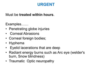 URGENT
Must be treated within hours.
Examples……
• Penetrating globe injuries
• Corneal Abrasions
• Corneal foreign bodies;
• Hyphema
• Eyelid lacerations that are deep
• Radiant energy burns such as Arc eye (welder's
burn, Snow blindness)
• Traumatic Optic neuropathy
 