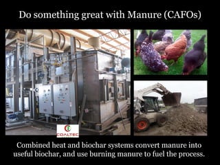 Do something great with Manure (CAFOs)

Combined heat and biochar systems convert manure into
useful biochar, and use burning manure to fuel the process.

 