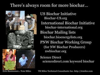 There’s always room for more biochar…
US Biochar Initiative
Biochar-US.org

International Biochar Initiative
biochar-international.org

Biochar Mailing lists
biochar.bioenergylists.org

PNW Biochar Working Group
(for NW Biochar Producers)
nwbiochar.org
Science Direct
sciencedirect.com keyword biochar
Erin Rasmussen & Tom Miles

TR Miles Technical Consultants Inc. http://trmiles.com

 