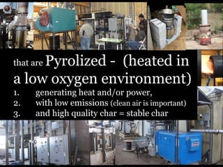 Pyrolized - (heated in
a low oxygen environment)
that are
1.
2.
3.

generating heat and/or power,
with low emissions (clean air is important)
and high quality char = stable char

 