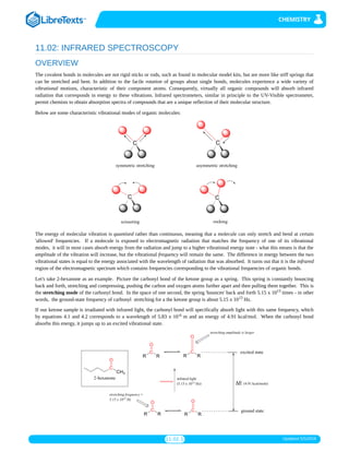 11.02.1 Updated 5/5/2019
11.02: INFRARED SPECTROSCOPY
OVERVIEW
The covalent bonds in molecules are not rigid sticks or rods, such as found in molecular model kits, but are more like stiff springs that
can be stretched and bent. In addition to the facile rotation of groups about single bonds, molecules experience a wide variety of
vibrational motions, characteristic of their component atoms. Consequently, virtually all organic compounds will absorb infrared
radiation that corresponds in energy to these vibrations. Infrared spectrometers, similar in principle to the UV-Visible spectrometer,
permit chemists to obtain absorption spectra of compounds that are a unique reflection of their molecular structure.
Below are some characteristic vibrational modes of organic molecules:
The energy of molecular vibration is quantized rather than continuous, meaning that a molecule can only stretch and bend at certain
'allowed' frequencies. If a molecule is exposed to electromagnetic radiation that matches the frequency of one of its vibrational
modes, it will in most cases absorb energy from the radiation and jump to a higher vibrational energy state - what this means is that the
amplitude of the vibration will increase, but the vibrational frequency will remain the same. The difference in energy between the two
vibrational states is equal to the energy associated with the wavelength of radiation that was absorbed. It turns out that it is the infrared
region of the electromagnetic spectrum which contains frequencies corresponding to the vibrational frequencies of organic bonds.
Let's take 2-hexanone as an example. Picture the carbonyl bond of the ketone group as a spring. This spring is constantly bouncing
back and forth, stretching and compressing, pushing the carbon and oxygen atoms further apart and then pulling them together. This is
the stretching mode of the carbonyl bond. In the space of one second, the spring 'bounces' back and forth 5.15 x 10 times - in other
words, the ground-state frequency of carbonyl stretching for a the ketone group is about 5.15 x 10 Hz.
If our ketone sample is irradiated with infrared light, the carbonyl bond will specifically absorb light with this same frequency, which
by equations 4.1 and 4.2 corresponds to a wavelength of 5.83 x 10 m and an energy of 4.91 kcal/mol. When the carbonyl bond
absorbs this energy, it jumps up to an excited vibrational state.
13
13
-6
 