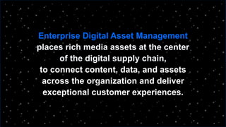 Enterprise Digital Asset Management
places rich media assets at the center
of the digital supply chain,
to connect content, data, and assets
across the organization and deliver
exceptional customer experiences.
 