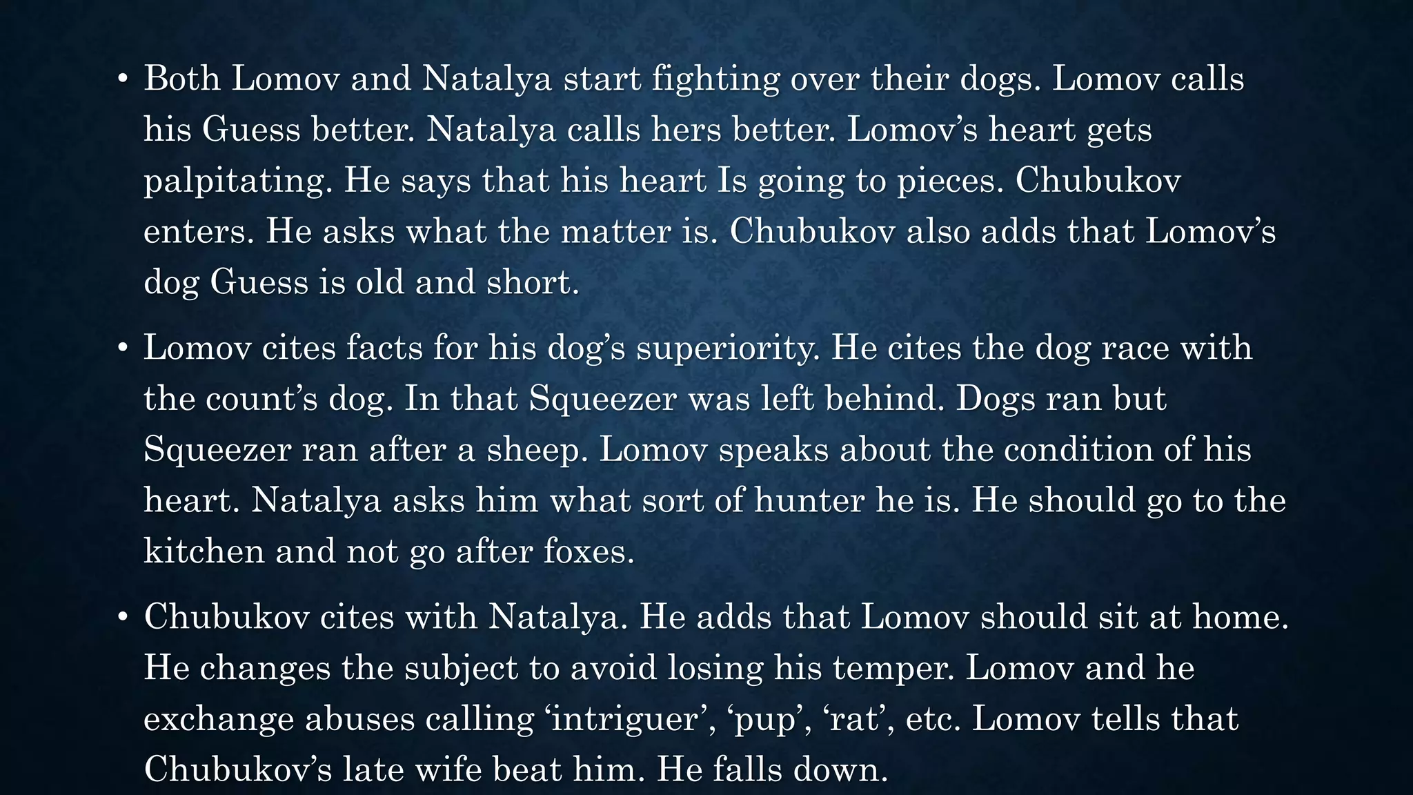 • Both Lomov and Natalya start fighting over their dogs. Lomov calls
his Guess better. Natalya calls hers better. Lomov’s heart gets
palpitating. He says that his heart Is going to pieces. Chubukov
enters. He asks what the matter is. Chubukov also adds that Lomov’s
dog Guess is old and short.
• Lomov cites facts for his dog’s superiority. He cites the dog race with
the count’s dog. In that Squeezer was left behind. Dogs ran but
Squeezer ran after a sheep. Lomov speaks about the condition of his
heart. Natalya asks him what sort of hunter he is. He should go to the
kitchen and not go after foxes.
• Chubukov cites with Natalya. He adds that Lomov should sit at home.
He changes the subject to avoid losing his temper. Lomov and he
exchange abuses calling ‘intriguer’, ‘pup’, ‘rat’, etc. Lomov tells that
Chubukov’s late wife beat him. He falls down.
 