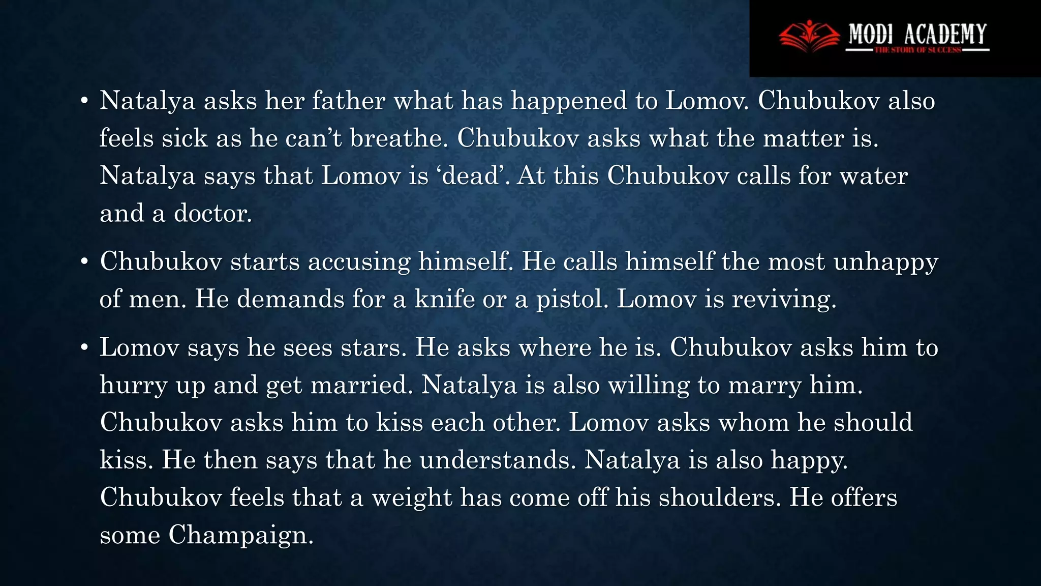 • Natalya asks her father what has happened to Lomov. Chubukov also
feels sick as he can’t breathe. Chubukov asks what the matter is.
Natalya says that Lomov is ‘dead’. At this Chubukov calls for water
and a doctor.
• Chubukov starts accusing himself. He calls himself the most unhappy
of men. He demands for a knife or a pistol. Lomov is reviving.
• Lomov says he sees stars. He asks where he is. Chubukov asks him to
hurry up and get married. Natalya is also willing to marry him.
Chubukov asks him to kiss each other. Lomov asks whom he should
kiss. He then says that he understands. Natalya is also happy.
Chubukov feels that a weight has come off his shoulders. He offers
some Champaign.
 