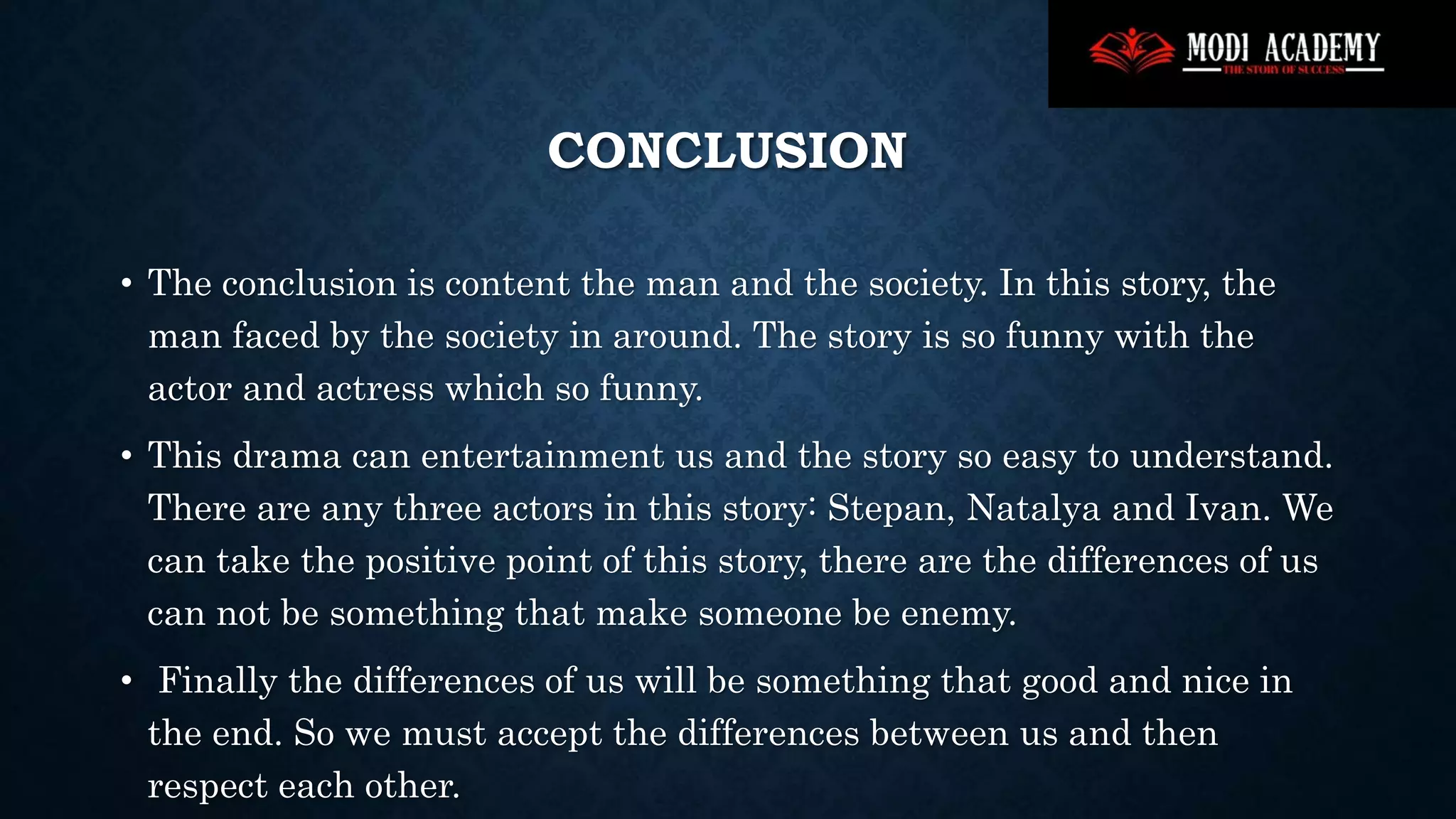 CONCLUSION
• The conclusion is content the man and the society. In this story, the
man faced by the society in around. The story is so funny with the
actor and actress which so funny.
• This drama can entertainment us and the story so easy to understand.
There are any three actors in this story: Stepan, Natalya and Ivan. We
can take the positive point of this story, there are the differences of us
can not be something that make someone be enemy.
• Finally the differences of us will be something that good and nice in
the end. So we must accept the differences between us and then
respect each other.
 