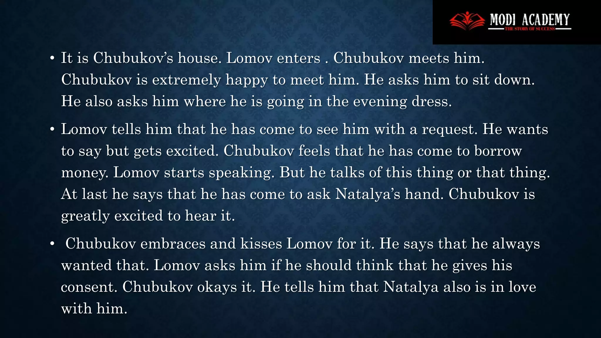 • It is Chubukov’s house. Lomov enters . Chubukov meets him.
Chubukov is extremely happy to meet him. He asks him to sit down.
He also asks him where he is going in the evening dress.
• Lomov tells him that he has come to see him with a request. He wants
to say but gets excited. Chubukov feels that he has come to borrow
money. Lomov starts speaking. But he talks of this thing or that thing.
At last he says that he has come to ask Natalya’s hand. Chubukov is
greatly excited to hear it.
• Chubukov embraces and kisses Lomov for it. He says that he always
wanted that. Lomov asks him if he should think that he gives his
consent. Chubukov okays it. He tells him that Natalya also is in love
with him.
 